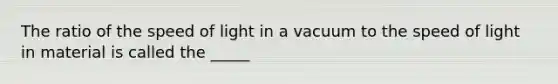 The ratio of the speed of light in a vacuum to the speed of light in material is called the _____