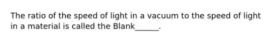 The ratio of the speed of light in a vacuum to the speed of light in a material is called the Blank______.