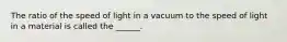 The ratio of the speed of light in a vacuum to the speed of light in a material is called the ______.