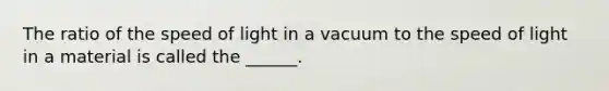 The ratio of the speed of light in a vacuum to the speed of light in a material is called the ______.