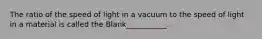 The ratio of the speed of light in a vacuum to the speed of light in a material is called the Blank___________.