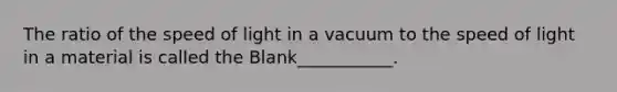 The ratio of the speed of light in a vacuum to the speed of light in a material is called the Blank___________.