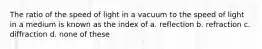 The ratio of the speed of light in a vacuum to the speed of light in a medium is known as the index of a. reflection b. refraction c. diffraction d. none of these