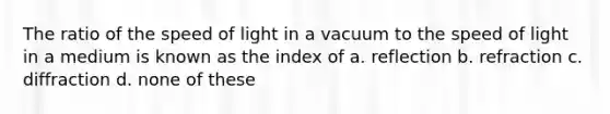 The ratio of the speed of light in a vacuum to the speed of light in a medium is known as the index of a. reflection b. refraction c. diffraction d. none of these