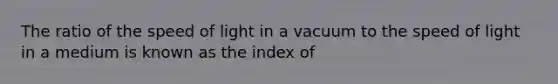 The ratio of the speed of light in a vacuum to the speed of light in a medium is known as the index of