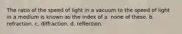 The ratio of the speed of light in a vacuum to the speed of light in a medium is known as the index of a. none of these. b. refraction. c. diffraction. d. reflection.