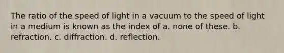 The ratio of the speed of light in a vacuum to the speed of light in a medium is known as the index of a. none of these. b. refraction. c. diffraction. d. reflection.