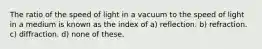 The ratio of the speed of light in a vacuum to the speed of light in a medium is known as the index of a) reflection. b) refraction. c) diffraction. d) none of these.