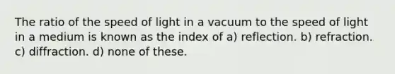 The ratio of the speed of light in a vacuum to the speed of light in a medium is known as the index of a) reflection. b) refraction. c) diffraction. d) none of these.