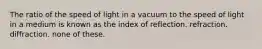 The ratio of the speed of light in a vacuum to the speed of light in a medium is known as the index of reflection. refraction. diffraction. none of these.