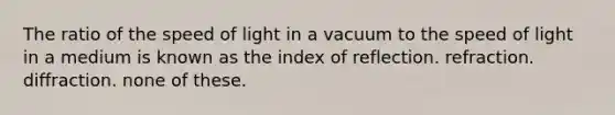 The ratio of the speed of light in a vacuum to the speed of light in a medium is known as the index of reflection. refraction. diffraction. none of these.