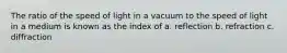 The ratio of the speed of light in a vacuum to the speed of light in a medium is known as the index of a. reflection b. refraction c. diffraction