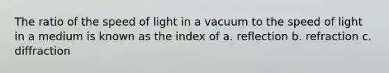 The ratio of the speed of light in a vacuum to the speed of light in a medium is known as the index of a. reflection b. refraction c. diffraction