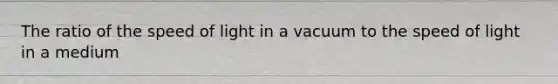 The ratio of the speed of light in a vacuum to the speed of light in a medium