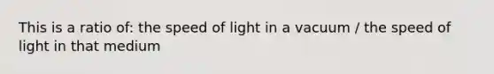 This is a ratio of: the speed of light in a vacuum / the speed of light in that medium