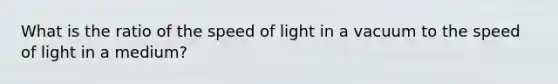 What is the ratio of the speed of light in a vacuum to the speed of light in a medium?