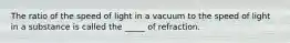 The ratio of the speed of light in a vacuum to the speed of light in a substance is called the _____ of refraction.