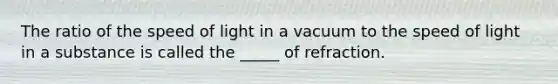 The ratio of the speed of light in a vacuum to the speed of light in a substance is called the _____ of refraction.