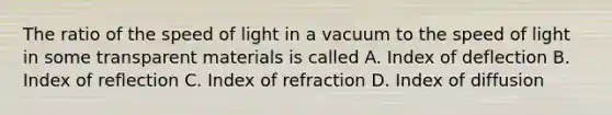 The ratio of the speed of light in a vacuum to the speed of light in some transparent materials is called A. Index of deflection B. Index of reflection C. Index of refraction D. Index of diffusion