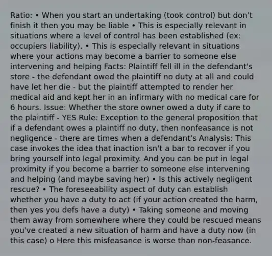 Ratio: • When you start an undertaking (took control) but don't finish it then you may be liable • This is especially relevant in situations where a level of control has been established (ex: occupiers liability). • This is especially relevant in situations where your actions may become a barrier to someone else intervening and helping Facts: Plaintiff fell ill in the defendant's store - the defendant owed the plaintiff no duty at all and could have let her die - but the plaintiff attempted to render her medical aid and kept her in an infirmary with no medical care for 6 hours. Issue: Whether the store owner owed a duty if care to the plaintiff - YES Rule: Exception to the general proposition that if a defendant owes a plaintiff no duty, then nonfeasance is not negligence - there are times when a defendant's Analysis: This case invokes the idea that inaction isn't a bar to recover if you bring yourself into legal proximity. And you can be put in legal proximity if you become a barrier to someone else intervening and helping (and maybe saving her) • Is this actively negligent rescue? • The foreseeability aspect of duty can establish whether you have a duty to act (if your action created the harm, then yes you defs have a duty) • Taking someone and moving them away from somewhere where they could be rescued means you've created a new situation of harm and have a duty now (in this case) o Here this misfeasance is worse than non-feasance.