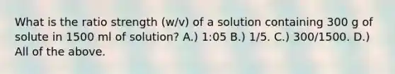 What is the ratio strength (w/v) of a solution containing 300 g of solute in 1500 ml of solution? A.) 1:05 B.) 1/5. C.) 300/1500. D.) All of the above.