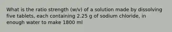 What is the ratio strength (w/v) of a solution made by dissolving five tablets, each containing 2.25 g of sodium chloride, in enough water to make 1800 ml