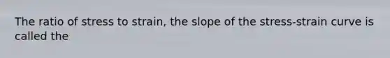 The ratio of stress to strain, the slope of the stress-strain curve is called the