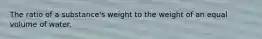 The ratio of a substance's weight to the weight of an equal volume of water.