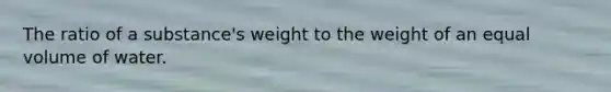 The ratio of a substance's weight to the weight of an equal volume of water.