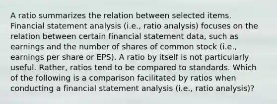 A ratio summarizes the relation between selected items. Financial statement analysis (i.e., ratio analysis) focuses on the relation between certain financial statement data, such as earnings and the number of shares of common stock (i.e., earnings per share or EPS). A ratio by itself is not particularly useful. Rather, ratios tend to be compared to standards. Which of the following is a comparison facilitated by ratios when conducting a financial statement analysis (i.e., ratio analysis)?