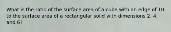 What is the ratio of the <a href='https://www.questionai.com/knowledge/kEtsSAPENL-surface-area' class='anchor-knowledge'>surface area</a> of a cube with an edge of 10 to the surface area of a rectangular solid with dimensions 2, 4, and 6?