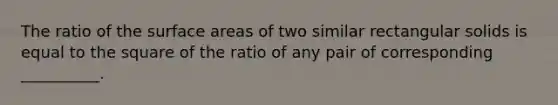 The ratio of the surface areas of two similar rectangular solids is equal to the square of the ratio of any pair of corresponding __________.