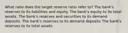 What ratio does the target reserve ratio refer to? The bank's reserves to its liabilities and equity. The bank's equity to its total assets. The bank's reserves and securities to its demand deposits. The bank's reserves to its demand deposits The bank's reserves to its total assets.