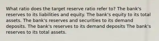 What ratio does the target reserve ratio refer to? The bank's reserves to its liabilities and equity. The bank's equity to its total assets. The bank's reserves and securities to its demand deposits. The bank's reserves to its demand deposits The bank's reserves to its total assets.