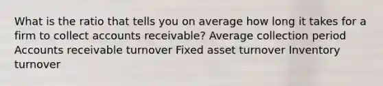 What is the ratio that tells you on average how long it takes for a firm to collect accounts receivable? Average collection period Accounts receivable turnover Fixed asset turnover Inventory turnover