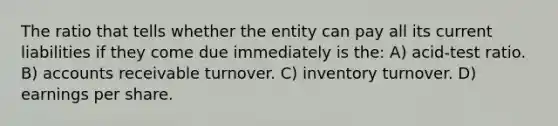 The ratio that tells whether the entity can pay all its current liabilities if they come due immediately is the: A) acid-test ratio. B) accounts receivable turnover. C) inventory turnover. D) earnings per share.