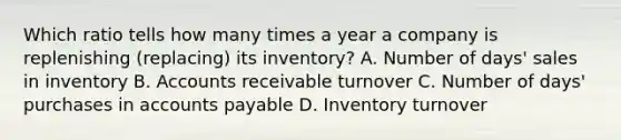 Which ratio tells how many times a year a company is replenishing (replacing) its inventory? A. Number of days' sales in inventory B. Accounts receivable turnover C. Number of days' purchases in <a href='https://www.questionai.com/knowledge/kWc3IVgYEK-accounts-payable' class='anchor-knowledge'>accounts payable</a> D. Inventory turnover