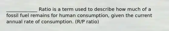 _____________ Ratio is a term used to describe how much of a fossil fuel remains for human consumption, given the current annual rate of consumption. (R/P ratio)