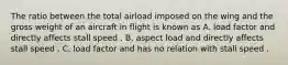 The ratio between the total airload imposed on the wing and the gross weight of an aircraft in flight is known as A. load factor and directly affects stall speed . B. aspect load and directly affects stall speed . C. load factor and has no relation with stall speed .