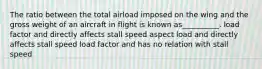 The ratio between the total airload imposed on the wing and the gross weight of an aircraft in flight is known as__________. load factor and directly affects stall speed aspect load and directly affects stall speed load factor and has no relation with stall speed