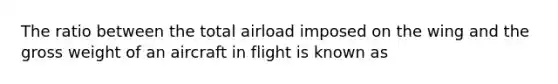 The ratio between the total airload imposed on the wing and the gross weight of an aircraft in flight is known as