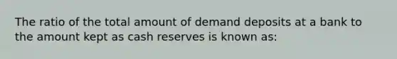 The ratio of the total amount of demand deposits at a bank to the amount kept as cash reserves is known as: