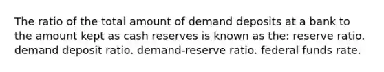 The ratio of the total amount of demand deposits at a bank to the amount kept as cash reserves is known as the: reserve ratio. demand deposit ratio. demand-reserve ratio. federal funds rate.