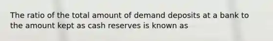 The ratio of the total amount of demand deposits at a bank to the amount kept as cash reserves is known as