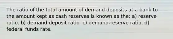 The ratio of the total amount of demand deposits at a bank to the amount kept as cash reserves is known as the: a) reserve ratio. b) demand deposit ratio. c) demand-reserve ratio. d) federal funds rate.