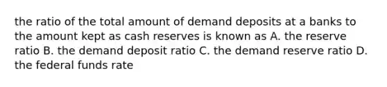 the ratio of the total amount of demand deposits at a banks to the amount kept as cash reserves is known as A. the reserve ratio B. the demand deposit ratio C. the demand reserve ratio D. the federal funds rate