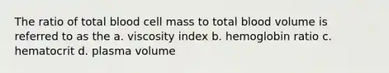 The ratio of total blood cell mass to total blood volume is referred to as the a. viscosity index b. hemoglobin ratio c. hematocrit d. plasma volume