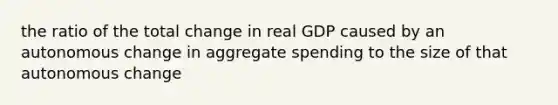 the ratio of the total change in real GDP caused by an autonomous change in aggregate spending to the size of that autonomous change