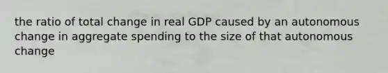 the ratio of total change in real GDP caused by an autonomous change in aggregate spending to the size of that autonomous change