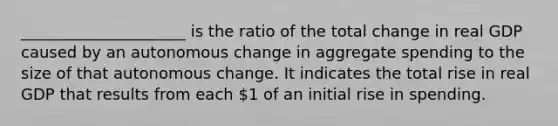 _____________________ is the ratio of the total change in real GDP caused by an autonomous change in aggregate spending to the size of that autonomous change. It indicates the total rise in real GDP that results from each 1 of an initial rise in spending.